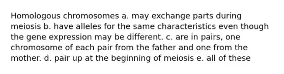 Homologous chromosomes a. may exchange parts during meiosis b. have alleles for the same characteristics even though the gene expression may be different. c. are in pairs, one chromosome of each pair from the father and one from the mother. d. pair up at the beginning of meiosis e. all of these