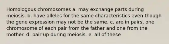 Homologous chromosomes a. may exchange parts during meiosis. b. have alleles for the same characteristics even though the gene expression may not be the same. c. are in pairs, one chromosome of each pair from the father and one from the mother. d. pair up during meiosis. e. all of these