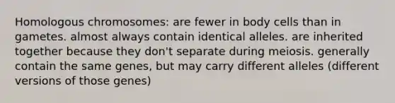 Homologous chromosomes: are fewer in body cells than in gametes. almost always contain identical alleles. are inherited together because they don't separate during meiosis. generally contain the same genes, but may carry different alleles (different versions of those genes)