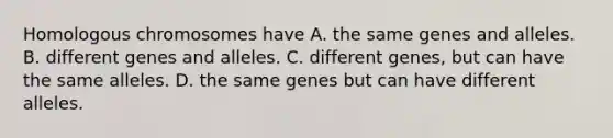 Homologous chromosomes have A. the same genes and alleles. B. different genes and alleles. C. different genes, but can have the same alleles. D. the same genes but can have different alleles.