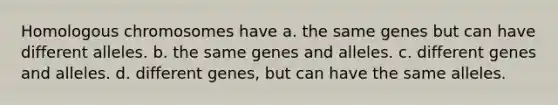 Homologous chromosomes have a. the same genes but can have different alleles. b. the same genes and alleles. c. different genes and alleles. d. different genes, but can have the same alleles.