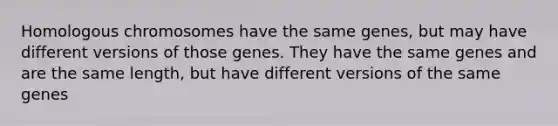 Homologous chromosomes have the same genes, but may have different versions of those genes. They have the same genes and are the same length, but have different versions of the same genes