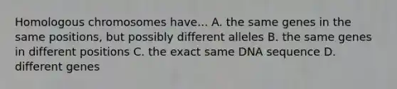 Homologous chromosomes have... A. the same genes in the same positions, but possibly different alleles B. the same genes in different positions C. the exact same DNA sequence D. different genes