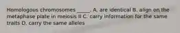 Homologous chromosomes _____. A. are identical B. align on the metaphase plate in meiosis II C. carry information for the same traits D. carry the same alleles