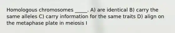 Homologous chromosomes _____. A) are identical B) carry the same alleles C) carry information for the same traits D) align on the metaphase plate in meiosis I