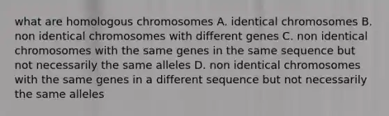 what are homologous chromosomes A. identical chromosomes B. non identical chromosomes with different genes C. non identical chromosomes with the same genes in the same sequence but not necessarily the same alleles D. non identical chromosomes with the same genes in a different sequence but not necessarily the same alleles