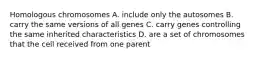 Homologous chromosomes A. include only the autosomes B. carry the same versions of all genes C. carry genes controlling the same inherited characteristics D. are a set of chromosomes that the cell received from one parent