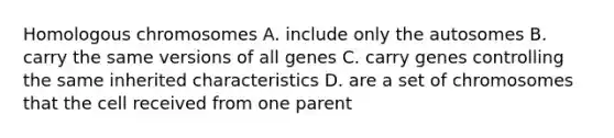 Homologous chromosomes A. include only the autosomes B. carry the same versions of all genes C. carry genes controlling the same inherited characteristics D. are a set of chromosomes that the cell received from one parent