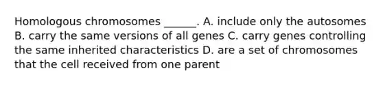 Homologous chromosomes ______. A. include only the autosomes B. carry the same versions of all genes C. carry genes controlling the same inherited characteristics D. are a set of chromosomes that the cell received from one parent