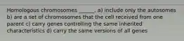 Homologous chromosomes ______. a) include only the autosomes b) are a set of chromosomes that the cell received from one parent c) carry genes controlling the same inherited characteristics d) carry the same versions of all genes