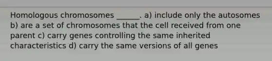 Homologous chromosomes ______. a) include only the autosomes b) are a set of chromosomes that the cell received from one parent c) carry genes controlling the same inherited characteristics d) carry the same versions of all genes