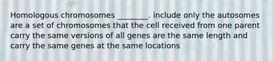 Homologous chromosomes ________. include only the autosomes are a set of chromosomes that the cell received from one parent carry the same versions of all genes are the same length and carry the same genes at the same locations