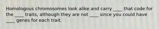 Homologous chromosomes look alike and carry ____ that code for the ____ traits, although they are not ____ since you could have ____ genes for each trait.