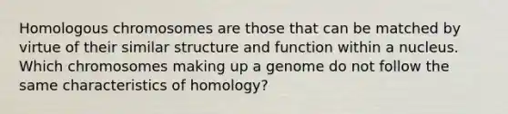 Homologous chromosomes are those that can be matched by virtue of their similar structure and function within a nucleus. Which chromosomes making up a genome do not follow the same characteristics of homology?