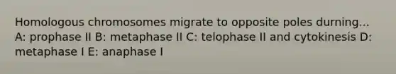 Homologous chromosomes migrate to opposite poles durning... A: prophase II B: metaphase II C: telophase II and cytokinesis D: metaphase I E: anaphase I