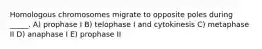 Homologous chromosomes migrate to opposite poles during _____. A) prophase I B) telophase I and cytokinesis C) metaphase II D) anaphase I E) prophase II