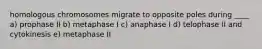 homologous chromosomes migrate to opposite poles during ____ a) prophase II b) metaphase I c) anaphase I d) telophase II and cytokinesis e) metaphase II