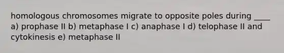 homologous chromosomes migrate to opposite poles during ____ a) prophase II b) metaphase I c) anaphase I d) telophase II and cytokinesis e) metaphase II