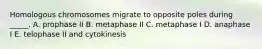 Homologous chromosomes migrate to opposite poles during _____. A. prophase II B. metaphase II C. metaphase I D. anaphase I E. telophase II and cytokinesis