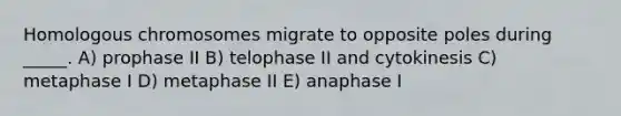 Homologous chromosomes migrate to opposite poles during _____. A) prophase II B) telophase II and cytokinesis C) metaphase I D) metaphase II E) anaphase I