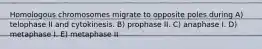 Homologous chromosomes migrate to opposite poles during A) telophase II and cytokinesis. B) prophase II. C) anaphase I. D) metaphase I. E) metaphase II