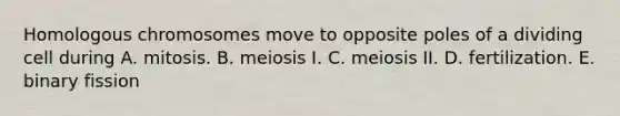 Homologous chromosomes move to opposite poles of a dividing cell during A. mitosis. B. meiosis I. C. meiosis II. D. fertilization. E. binary fission