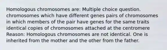 Homologous chromosomes are: Multiple choice question. chromosomes which have different genes pairs of chromosomes in which members of the pair have genes for the same traits identical copies of chromosomes attached at the centromere Reason: Homologous chromosomes are not identical. One is inherited from the mother and the other from the father.