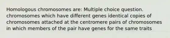 Homologous chromosomes are: Multiple choice question. chromosomes which have different genes identical copies of chromosomes attached at the centromere pairs of chromosomes in which members of the pair have genes for the same traits