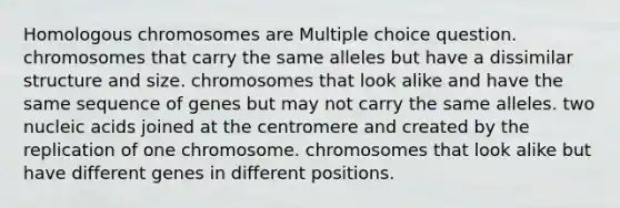 Homologous chromosomes are Multiple choice question. chromosomes that carry the same alleles but have a dissimilar structure and size. chromosomes that look alike and have the same sequence of genes but may not carry the same alleles. two nucleic acids joined at the centromere and created by the replication of one chromosome. chromosomes that look alike but have different genes in different positions.