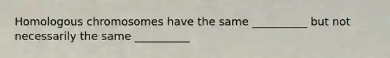 Homologous chromosomes have the same __________ but not necessarily the same __________
