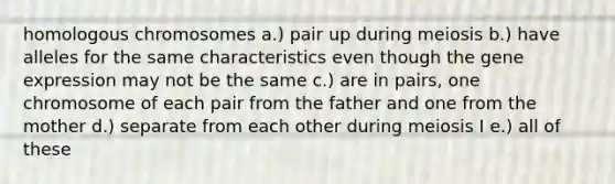 homologous chromosomes a.) pair up during meiosis b.) have alleles for the same characteristics even though the <a href='https://www.questionai.com/knowledge/kFtiqWOIJT-gene-expression' class='anchor-knowledge'>gene expression</a> may not be the same c.) are in pairs, one chromosome of each pair from the father and one from the mother d.) separate from each other during meiosis I e.) all of these