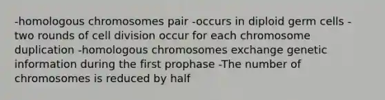 -homologous chromosomes pair -occurs in diploid germ cells -two rounds of cell division occur for each chromosome duplication -homologous chromosomes exchange genetic information during the first prophase -The number of chromosomes is reduced by half