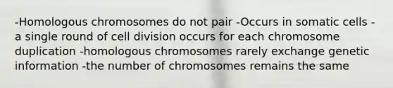 -Homologous chromosomes do not pair -Occurs in somatic cells -a single round of cell division occurs for each chromosome duplication -homologous chromosomes rarely exchange genetic information -the number of chromosomes remains the same