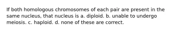 If both homologous chromosomes of each pair are present in the same nucleus, that nucleus is a. diploid. b. unable to undergo meiosis. c. haploid. d. none of these are correct.