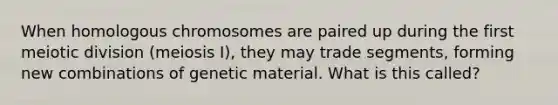 When homologous chromosomes are paired up during the first meiotic division (meiosis I), they may trade segments, forming new combinations of genetic material. What is this called?