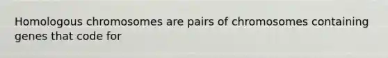 Homologous chromosomes are pairs of chromosomes containing genes that code for