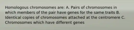 Homologous chromosomes are: A. Pairs of chromosomes in which members of the pair have genes for the same traits B. Identical copies of chromosomes attached at the centromere C. Chromosomes which have different genes