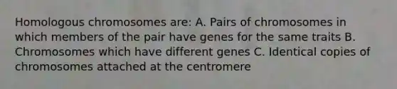 Homologous chromosomes are: A. Pairs of chromosomes in which members of the pair have genes for the same traits B. Chromosomes which have different genes C. Identical copies of chromosomes attached at the centromere