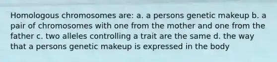 Homologous chromosomes are: a. a persons genetic makeup b. a pair of chromosomes with one from the mother and one from the father c. two alleles controlling a trait are the same d. the way that a persons genetic makeup is expressed in the body