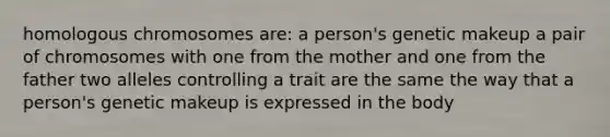 homologous chromosomes are: a person's genetic makeup a pair of chromosomes with one from the mother and one from the father two alleles controlling a trait are the same the way that a person's genetic makeup is expressed in the body