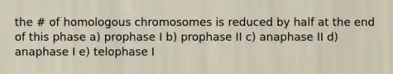 the # of homologous chromosomes is reduced by half at the end of this phase a) prophase I b) prophase II c) anaphase II d) anaphase I e) telophase I