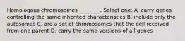 Homologous chromosomes ________. Select one: A. carry genes controlling the same inherited characteristics B. include only the autosomes C. are a set of chromosomes that the cell received from one parent D. carry the same versions of all genes