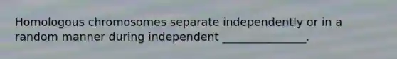 Homologous chromosomes separate independently or in a random manner during independent _______________.