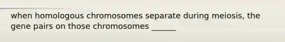 when homologous chromosomes separate during meiosis, the gene pairs on those chromosomes ______