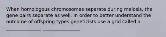 When homologous chromosomes separate during meiosis, the gene pairs separate as well. In order to better understand the outcome of offspring types geneticists use a grid called a _______________ ________________.