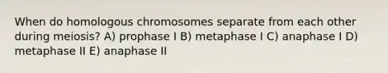 When do homologous chromosomes separate from each other during meiosis? A) prophase I B) metaphase I C) anaphase I D) metaphase II E) anaphase II