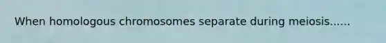 When homologous chromosomes separate during meiosis......