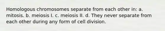 Homologous chromosomes separate from each other in: a. mitosis. b. meiosis I. c. meiosis II. d. They never separate from each other during any form of cell division.