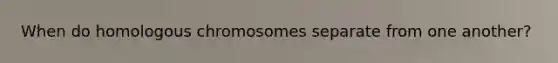 When do homologous chromosomes separate from one another?