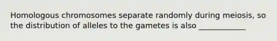 Homologous chromosomes separate randomly during meiosis, so the distribution of alleles to the gametes is also ____________